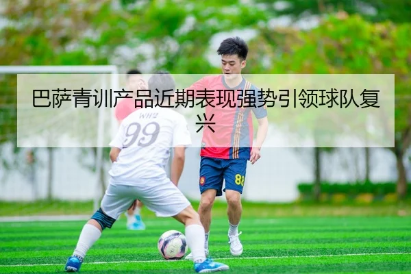 巴萨青训产品近期表现强势引领球队复兴